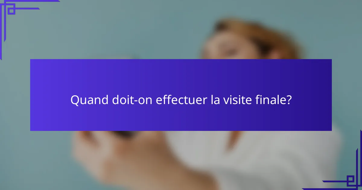 Quand doit-on effectuer la visite finale?